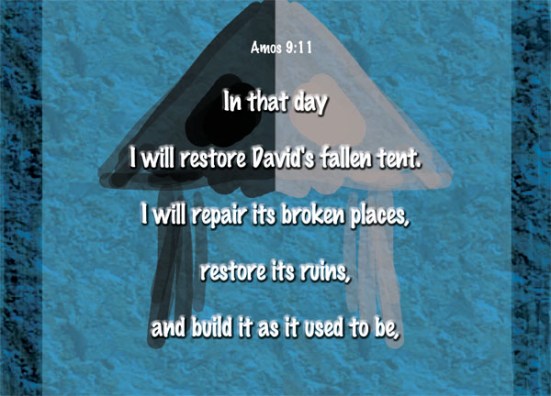 Amos 9:11 - In that day I will restore David's fallen tent. I will repair its broken places, restore its ruins, and build it as it used to be