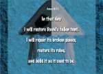 Amos 9:11 - In that day I will restore David's fallen tent. I will repair its broken places, restore its ruins, and build it as it used to be