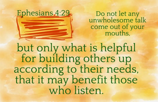 Ephesians 4:29 - Do not let any unwholesome talk come out of your mouths, but only what is helpful for building others up according to their needs, that it may benefit those who listen.
