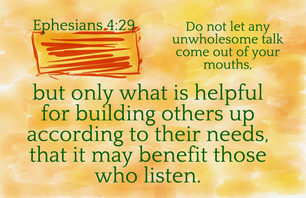 Ephesians 4:29 - Do not let any unwholesome talk come out of your mouths, but only what is helpful for building others up according to their needs, that it may benefit those who listen.