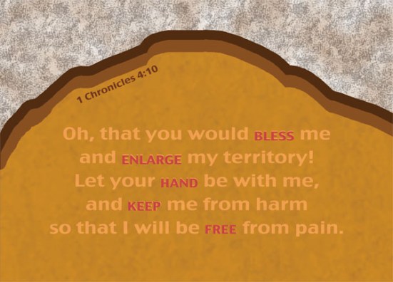 1 Chronicles 4:10 - Jabez cried out to the God of Israel, “Oh, that you would bless me and enlarge my territory! Let your hand be with me, and keep me from harm so that I will be free from pain.” And God granted his request.