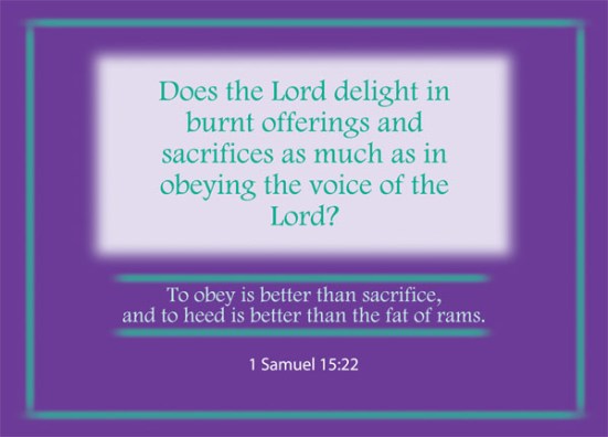 1 Samuel 15:22 - But Samuel replied:  “Does the Lord delight in burnt offerings and sacrifices as much as in obeying the voice of the Lord? To obey is better than sacrifice, and to heed is better than the fat of rams.