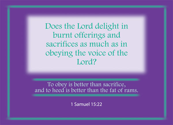 1 Samuel 15:22 - But Samuel replied: “Does the Lord delight in burnt offerings and sacrifices as much as in obeying the voice of the Lord? To obey is better than sacrifice, and to heed is better than the fat of rams.