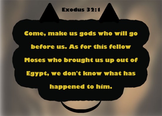 Exodus 32:1 - When the people saw that Moses was so long in coming down from the mountain, they gathered around Aaron and said, "Come, make us gods who will go before us. As for this fellow Moses who brought us up out of Egypt, we don't know what has happened to him."