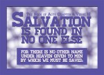 Acts 4:12 - Salvation is found in no one else, for there is no other name under heaven given to men by which we must be saved.