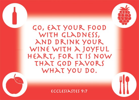 Ecclesiastes 9:7 - Go, eat your food with gladness, and drink your wine with a joyful heart, for it is now that God favors what you do.