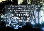 Amos 8:11 - "The days are coming," declares the Sovereign LORD, "when I will send a famine through the land-- not a famine of food or a thirst for water, but a famine of hearing the words of the LORD."