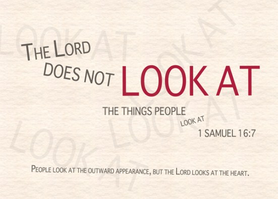 1 Samuel 16:7 - But the LORD said to Samuel, "Do not consider his appearance or his height, for I have rejected him. The LORD does not look at the things people look at. People look at the outward appearance, but the LORD looks at the heart."