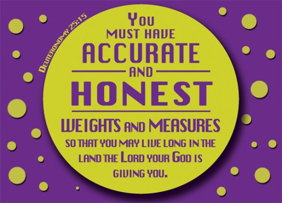 Deuteronomy 25:15 - You must have accurate and honest weights and measures, so that you may live long in the land the Lord your God is giving you.