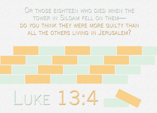 Luke 13:4 - Or those eighteen who died when the tower in Siloam fell on them—do you think they were more guilty than all the others living in Jerusalem? 