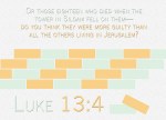 Luke 13:4 - Or those eighteen who died when the tower in Siloam fell on them—do you think they were more guilty than all the others living in Jerusalem?