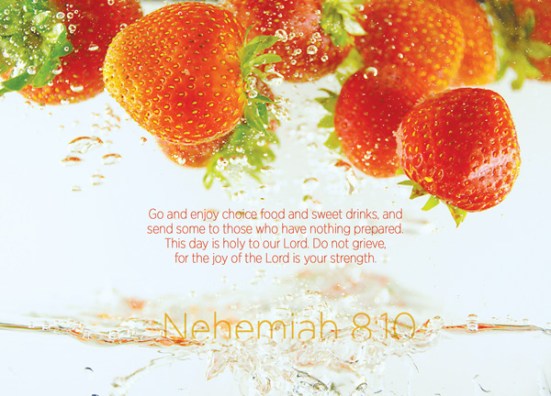 Nehemiah 8:10 - Nehemiah said, "Go and enjoy choice food and sweet drinks, and send some to those who have nothing prepared. This day is holy to our Lord. Do not grieve, for the joy of the Lord is your strength."