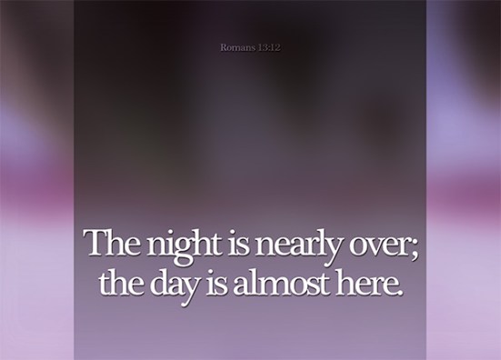 Romans 13:12 - The night is nearly over; the day is almost here. So let us put aside the deeds of darkness and put on the armor of light.