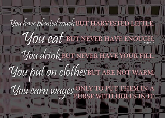 Haggai 1:6 - You have planted much, but harvested little. You eat, but never have enough. You drink, but never have your fill. You put on clothes, but are not warm. You earn wages, only to put them in a purse with holes in it.