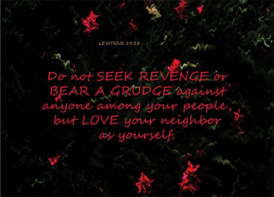 Leviticus 19:18 - Do not seek revenge or bear a grudge against anyone among your people, but love your neighbor as yourself. I am the Lord.