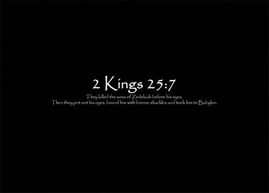 2 Kings 25:7 - They killed the sons of Zedekiah before his eyes. Then they put out his eyes, bound him with bronze shackles and took him to Babylon.