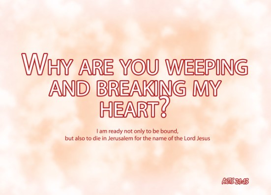 Acts 21:13 - Then Paul answered, "Why are you weeping and breaking my heart? I am ready not only to be bound, but also to die in Jerusalem for the name of the Lord Jesus."