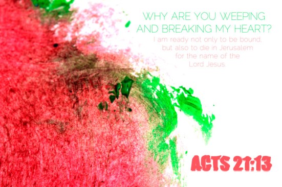 Acts 21:13 - Then Paul answered, “Why are you weeping and breaking my heart? I am ready not only to be bound, but also to die in Jerusalem for the name of the Lord Jesus.”