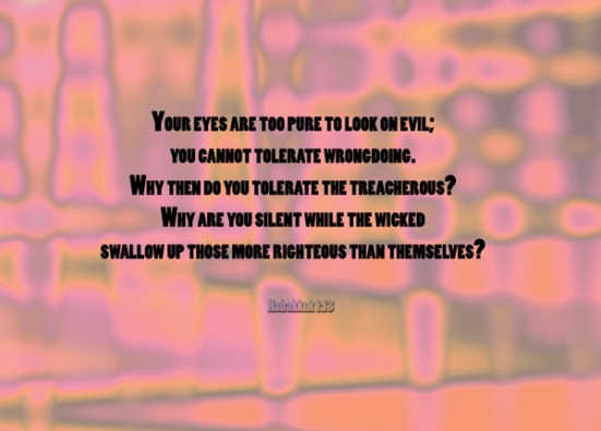 Habakkuk 1:13 - Your eyes are too pure to look on evil; you cannot tolerate wrongdoing. Why then do you tolerate the treacherous? Why are you silent while the wicked swallow up those more righteous than themselves?