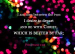 Phillippians 1:23 - I am torn between the two: I desire to depart and be with Christ, which is better by far;