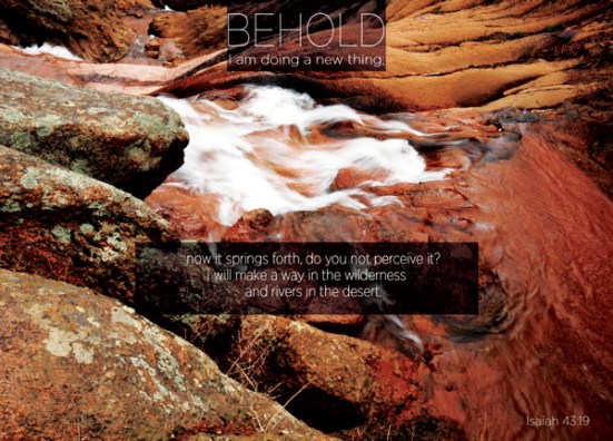 Isaiah 43:19 - Behold, I am doing a new thing; now it springs forth, do you not perceive it? I will make a way in the wilderness and rivers in the desert.