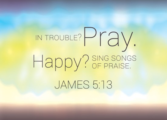 James 5:13 - Is anyone among you in trouble? Let them pray. Is anyone happy? Let them sing songs of praise.