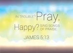 James 5:13 - Is anyone among you in trouble? Let them pray. Is anyone happy? Let them sing songs of praise.
