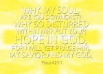 Psalm 42:11 - Why, my soul, are you downcast? Why so disturbed within me? Put your hope in God, for I will yet praise him, my Savior and my God.