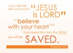 Romans 10:9 - If you declare with your mouth, “Jesus is Lord,”and believe in your heart that God raised him from the dead, you will be saved.
